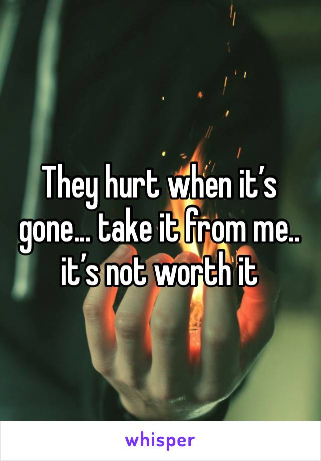 They hurt when it’s gone... take it from me.. it’s not worth it 