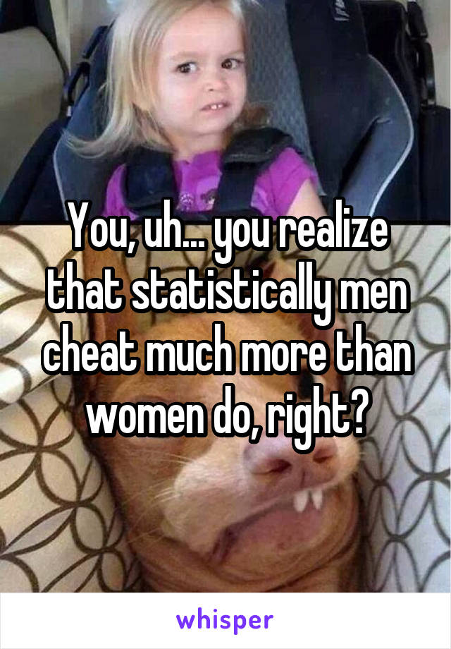 You, uh... you realize that statistically men cheat much more than women do, right?