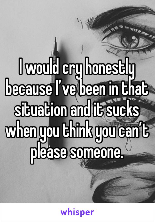 I would cry honestly because I’ve been in that situation and it sucks when you think you can’t please someone. 