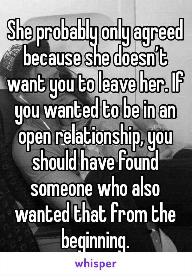 She probably only agreed because she doesn’t want you to leave her. If you wanted to be in an open relationship, you should have found someone who also wanted that from the beginning.