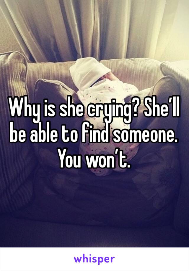 Why is she crying? She’ll be able to find someone. You won’t.