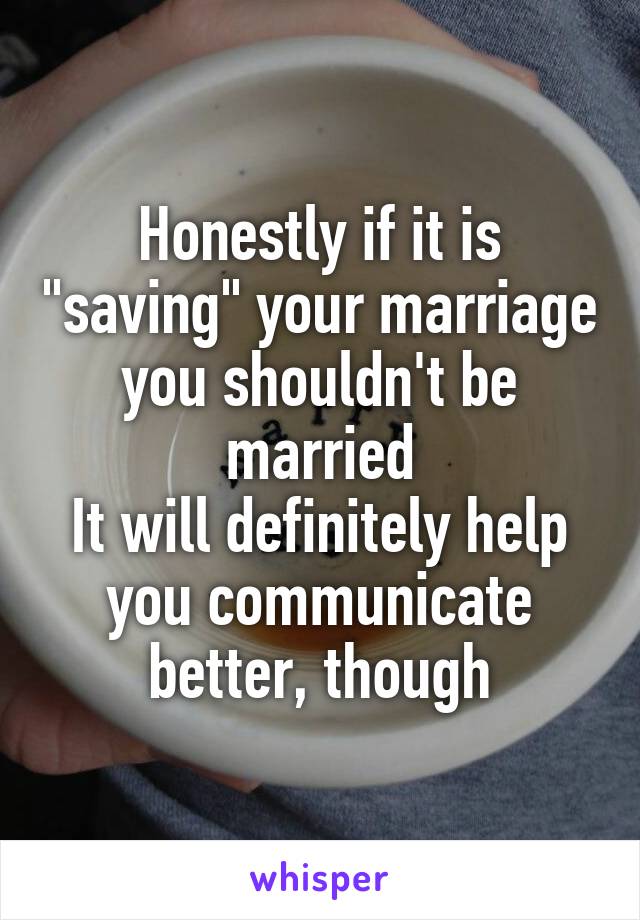 Honestly if it is "saving" your marriage you shouldn't be married
It will definitely help you communicate better, though