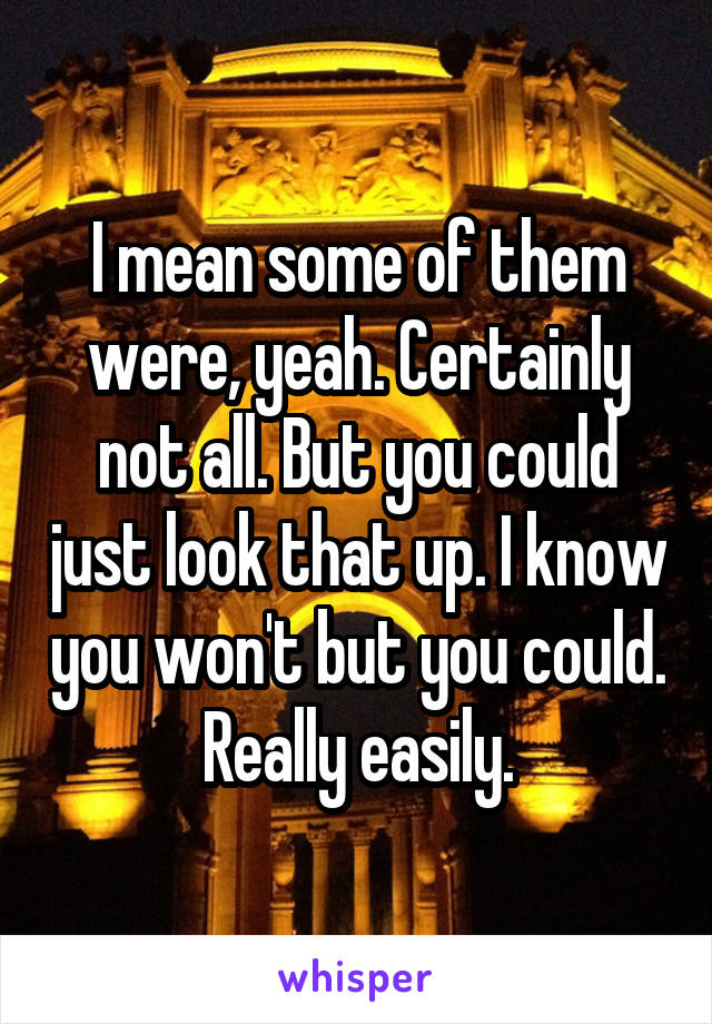 I mean some of them were, yeah. Certainly not all. But you could just look that up. I know you won't but you could. Really easily.