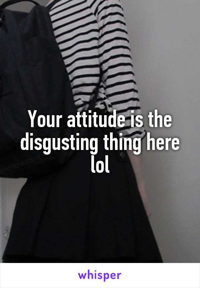 Your attitude is the disgusting thing here lol