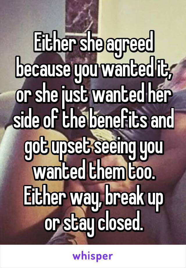 Either she agreed because you wanted it, or she just wanted her side of the benefits and got upset seeing you wanted them too.
Either way, break up or stay closed.