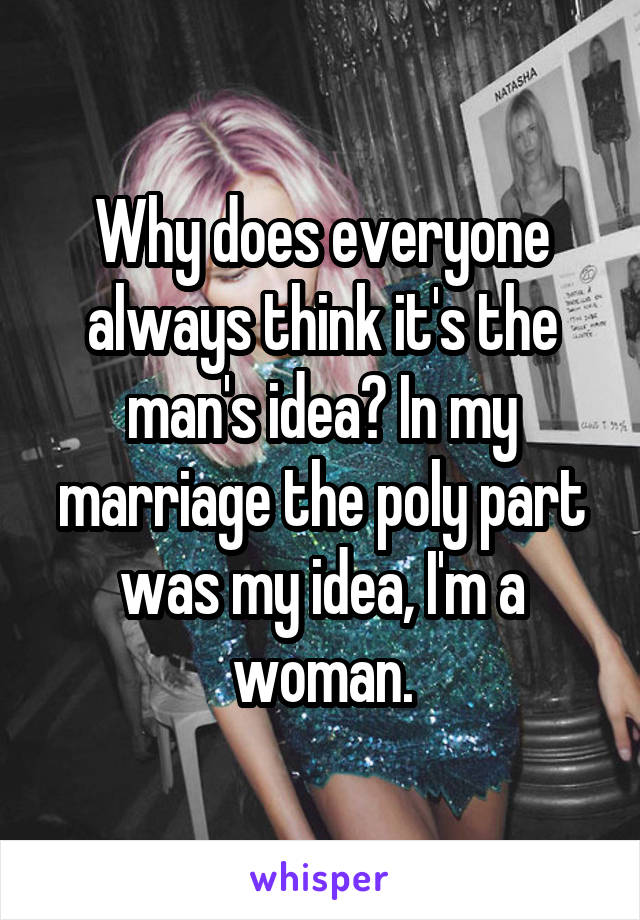 Why does everyone always think it's the man's idea? In my marriage the poly part was my idea, I'm a woman.