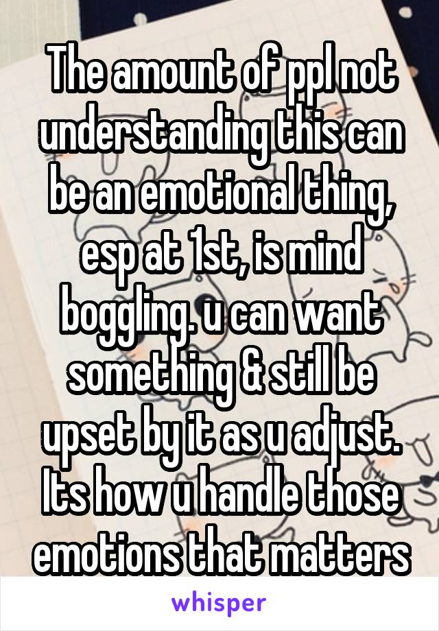 The amount of ppl not understanding this can be an emotional thing, esp at 1st, is mind boggling. u can want something & still be upset by it as u adjust. Its how u handle those emotions that matters