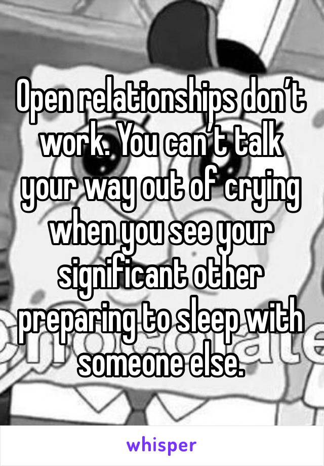 Open relationships don’t work. You can’t talk your way out of crying when you see your significant other preparing to sleep with someone else. 