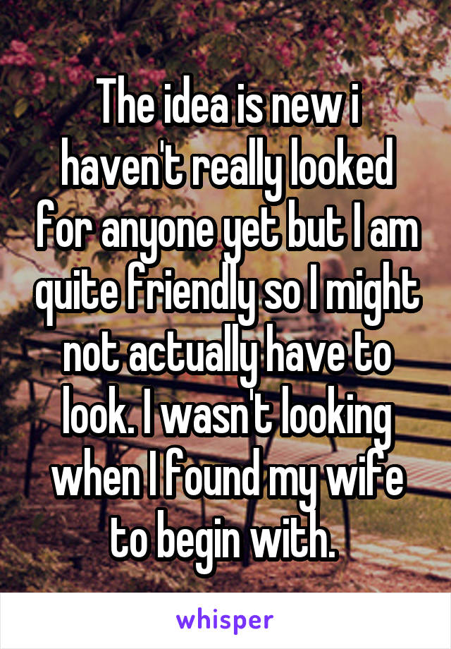 The idea is new i haven't really looked for anyone yet but I am quite friendly so I might not actually have to look. I wasn't looking when I found my wife to begin with. 