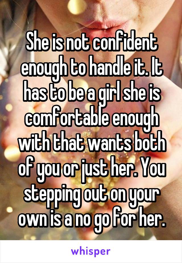 She is not confident enough to handle it. It has to be a girl she is comfortable enough with that wants both of you or just her. You stepping out on your own is a no go for her.