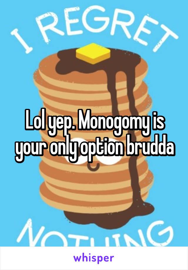 Lol yep. Monogomy is your only option brudda