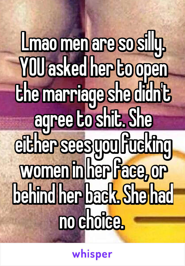 Lmao men are so silly. YOU asked her to open the marriage she didn't agree to shit. She either sees you fucking women in her face, or behind her back. She had no choice. 