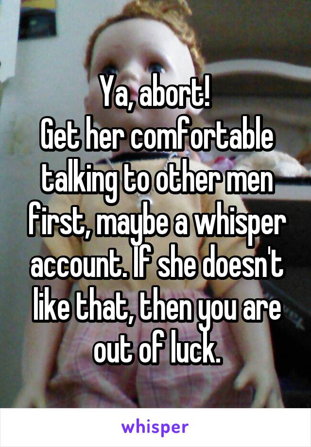 Ya, abort! 
Get her comfortable talking to other men first, maybe a whisper account. If she doesn't like that, then you are out of luck.