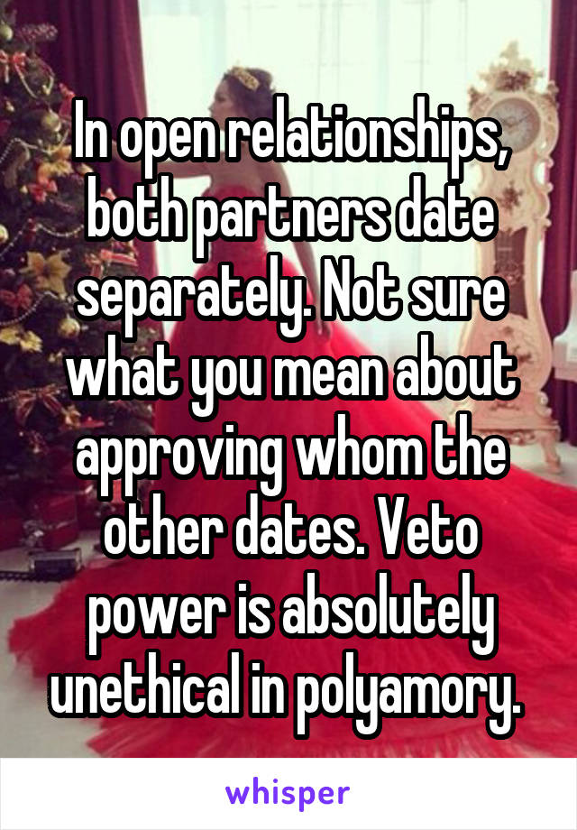 In open relationships, both partners date separately. Not sure what you mean about approving whom the other dates. Veto power is absolutely unethical in polyamory. 