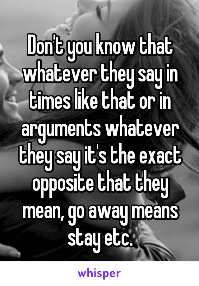 Don't you know that whatever they say in times like that or in arguments whatever they say it's the exact opposite that they mean, go away means stay etc.