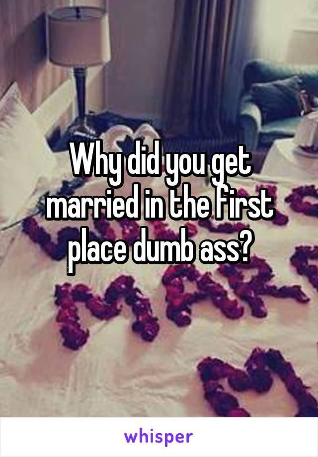 Why did you get married in the first place dumb ass?
