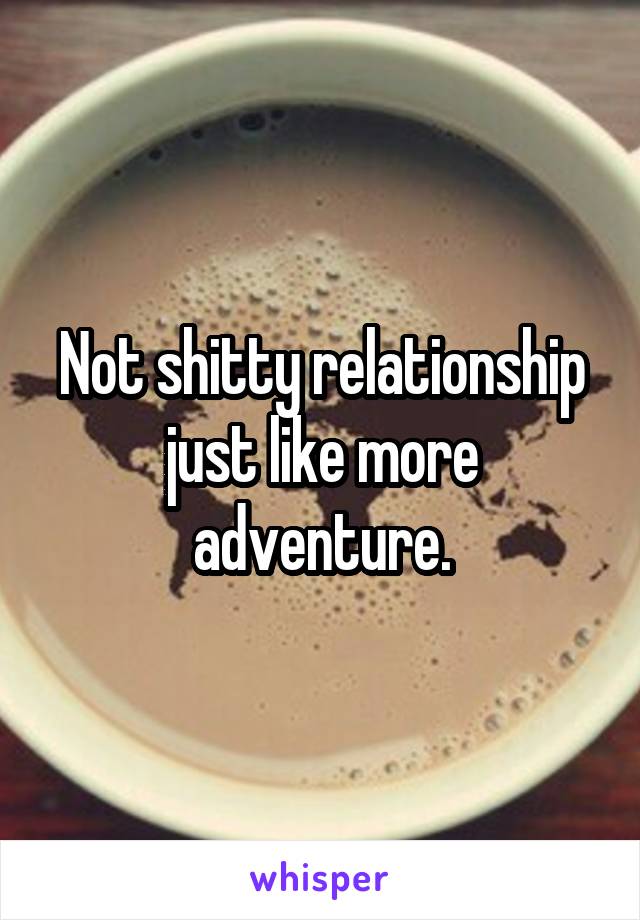 Not shitty relationship just like more adventure.