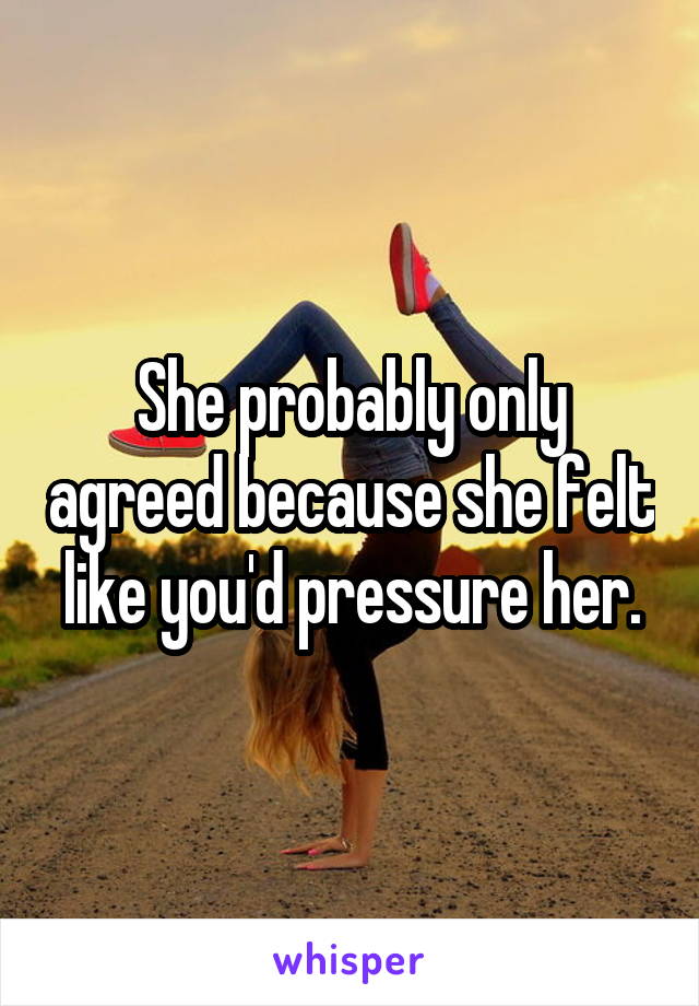 She probably only agreed because she felt like you'd pressure her.