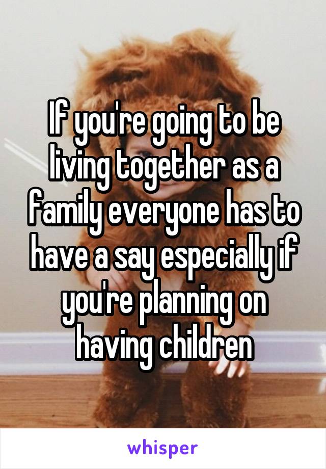 If you're going to be living together as a family everyone has to have a say especially if you're planning on having children