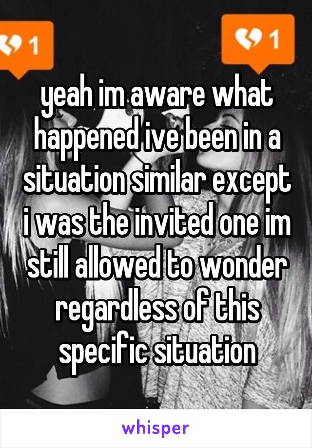 yeah im aware what happened ive been in a situation similar except i was the invited one im still allowed to wonder regardless of this specific situation