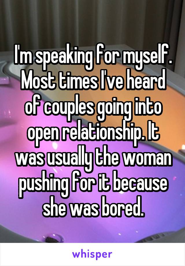 I'm speaking for myself. Most times I've heard of couples going into open relationship. It was usually the woman pushing for it because she was bored.