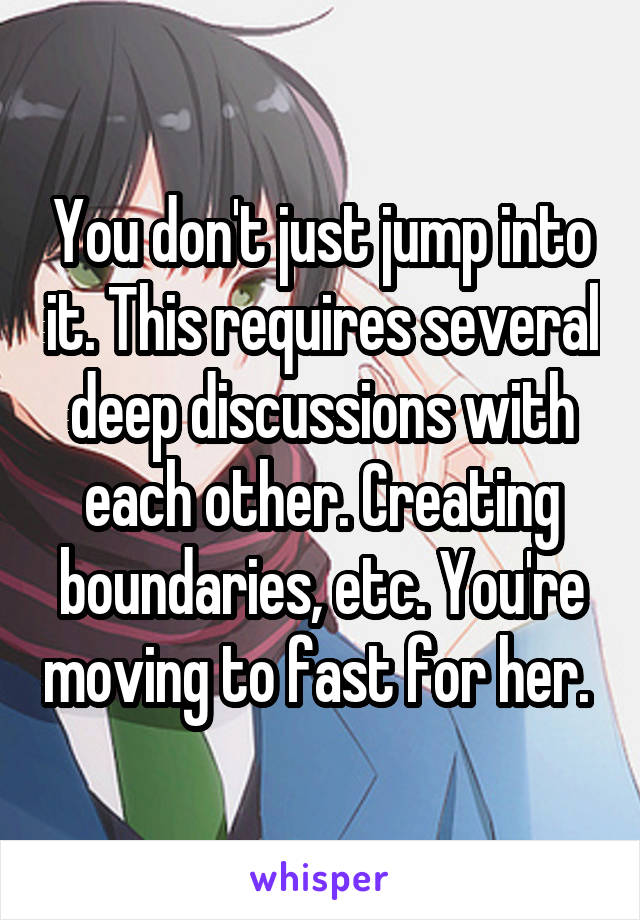 You don't just jump into it. This requires several deep discussions with each other. Creating boundaries, etc. You're moving to fast for her. 