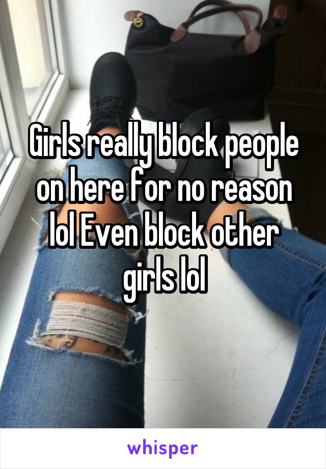 Girls really block people on here for no reason lol Even block other girls lol
 