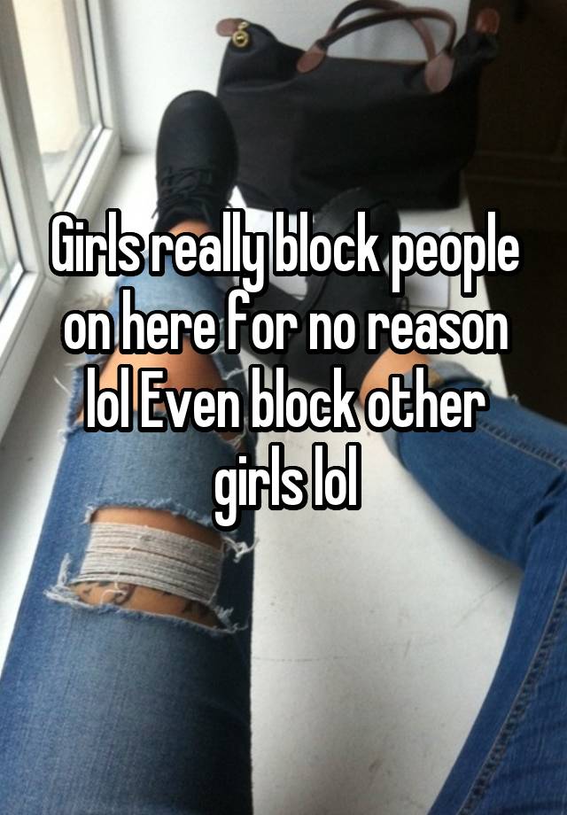 Girls really block people on here for no reason lol Even block other girls lol
 