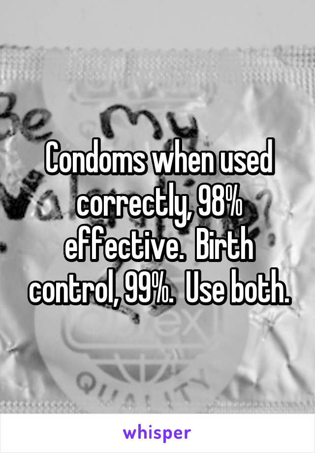 Condoms when used correctly, 98% effective.  Birth control, 99%.  Use both.