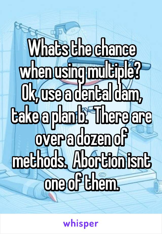 Whats the chance when using multiple?  Ok, use a dental dam, take a plan b.  There are over a dozen of methods.  Abortion isnt one of them.