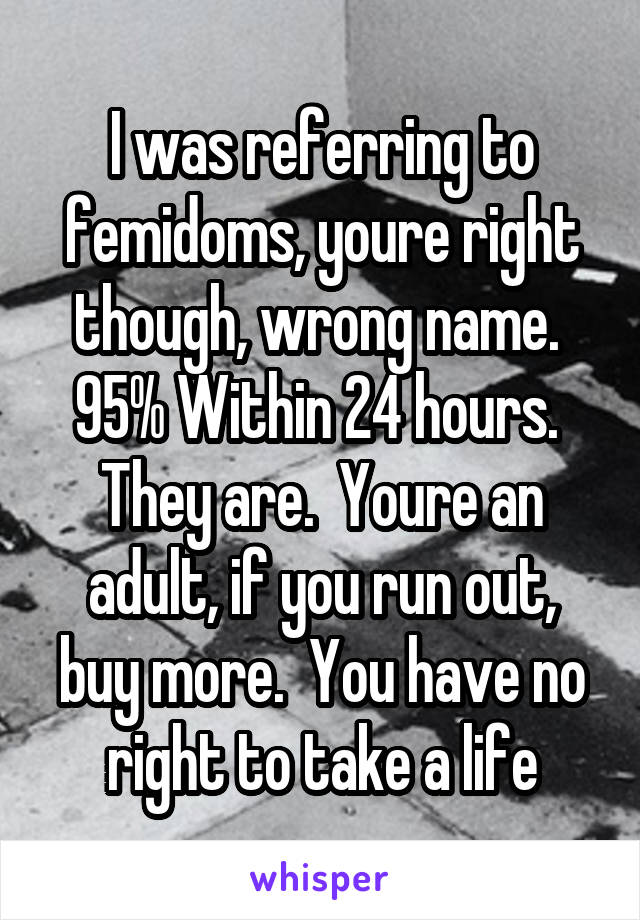 I was referring to femidoms, youre right though, wrong name.  95% Within 24 hours.  They are.  Youre an adult, if you run out, buy more.  You have no right to take a life