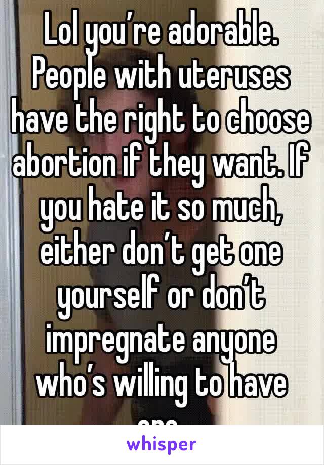 Lol you’re adorable. People with uteruses have the right to choose abortion if they want. If you hate it so much, either don’t get one yourself or don’t impregnate anyone who’s willing to have one.