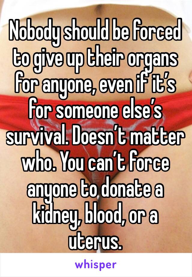 Nobody should be forced to give up their organs for anyone, even if it’s for someone else’s survival. Doesn’t matter who. You can’t force anyone to donate a kidney, blood, or a uterus.