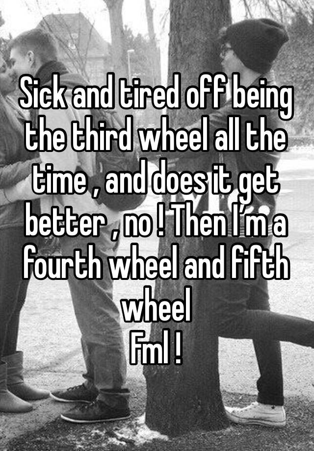 Sick and tired off being the third wheel all the time , and does it get better , no ! Then I’m a fourth wheel and fifth wheel 
Fml !