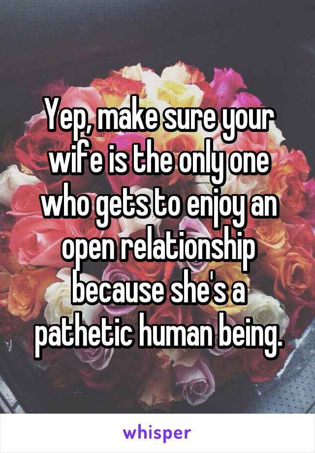 Yep, make sure your wife is the only one who gets to enjoy an open relationship because she's a pathetic human being.