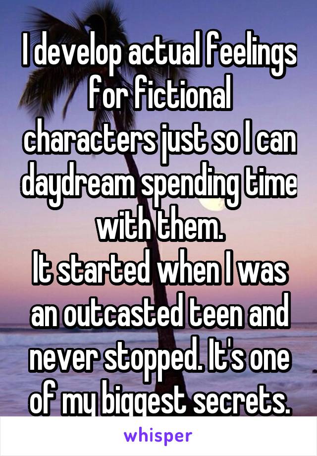 I develop actual feelings for fictional characters just so I can daydream spending time with them.
It started when I was an outcasted teen and never stopped. It's one of my biggest secrets.