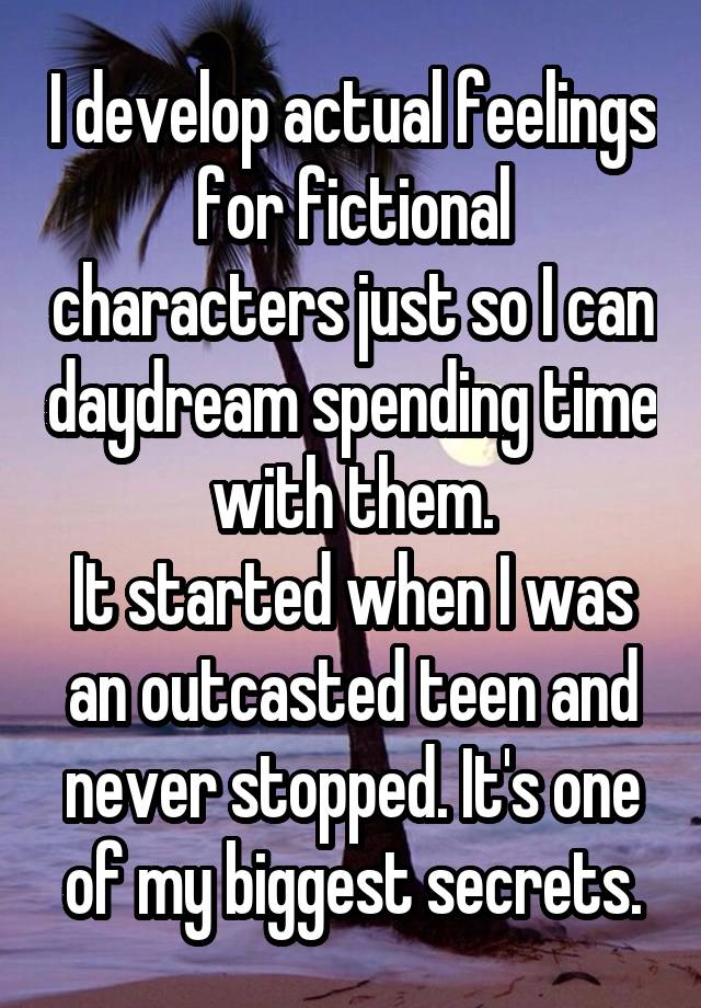 I develop actual feelings for fictional characters just so I can daydream spending time with them.
It started when I was an outcasted teen and never stopped. It's one of my biggest secrets.