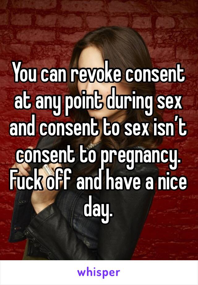 You can revoke consent at any point during sex and consent to sex isn’t consent to pregnancy. Fuck off and have a nice day.