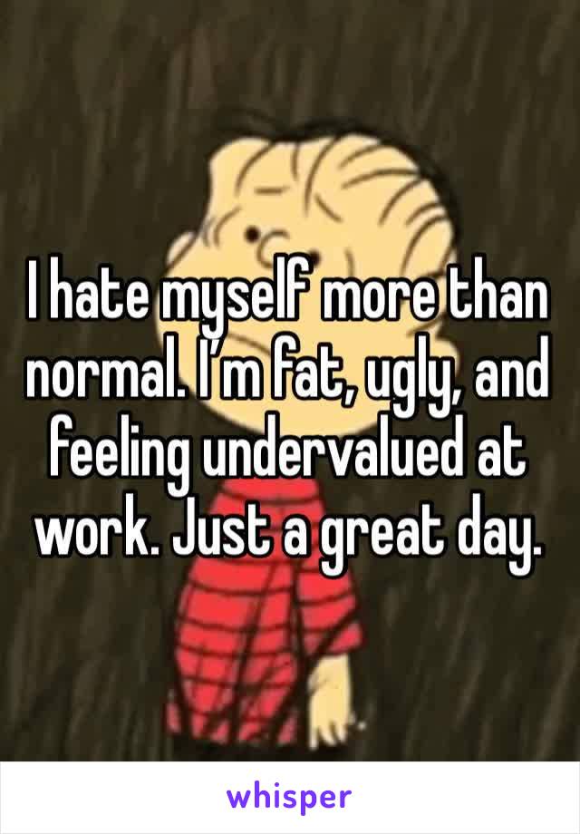 I hate myself more than normal. I’m fat, ugly, and feeling undervalued at work. Just a great day. 