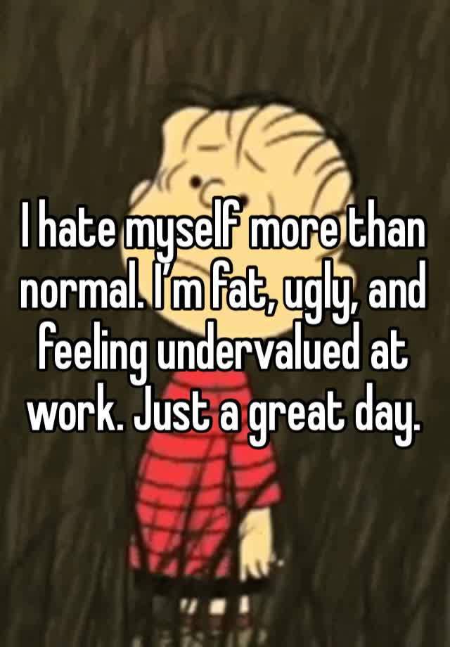 I hate myself more than normal. I’m fat, ugly, and feeling undervalued at work. Just a great day. 