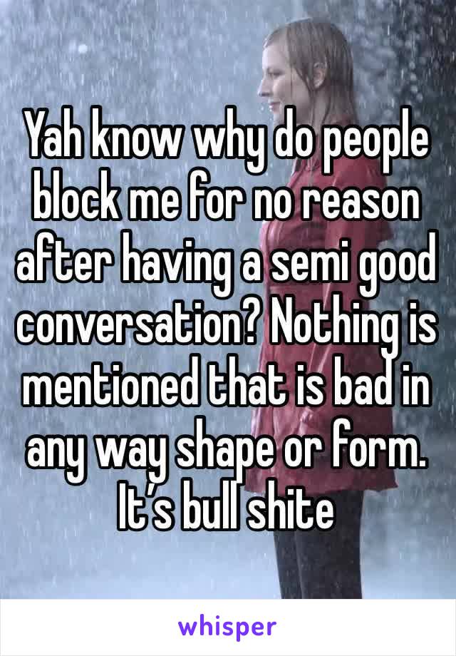 Yah know why do people block me for no reason after having a semi good conversation? Nothing is mentioned that is bad in any way shape or form. It’s bull shite