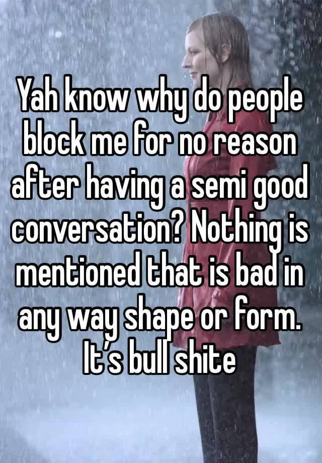 Yah know why do people block me for no reason after having a semi good conversation? Nothing is mentioned that is bad in any way shape or form. It’s bull shite