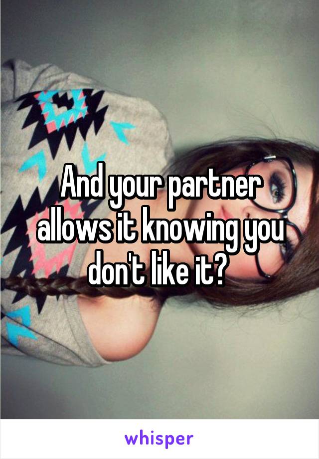 And your partner allows it knowing you don't like it? 