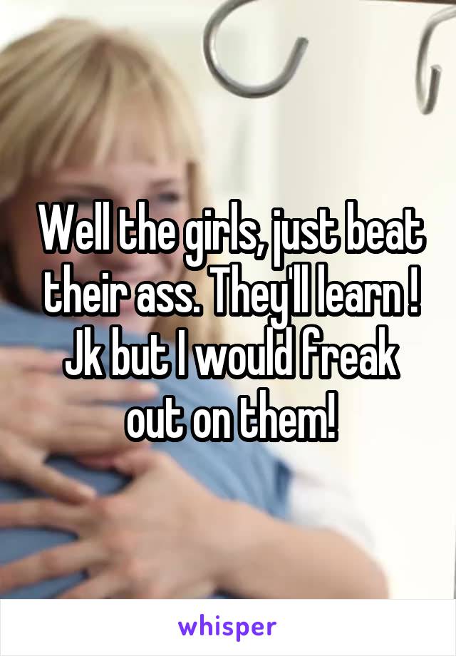 Well the girls, just beat their ass. They'll learn ! Jk but I would freak out on them!