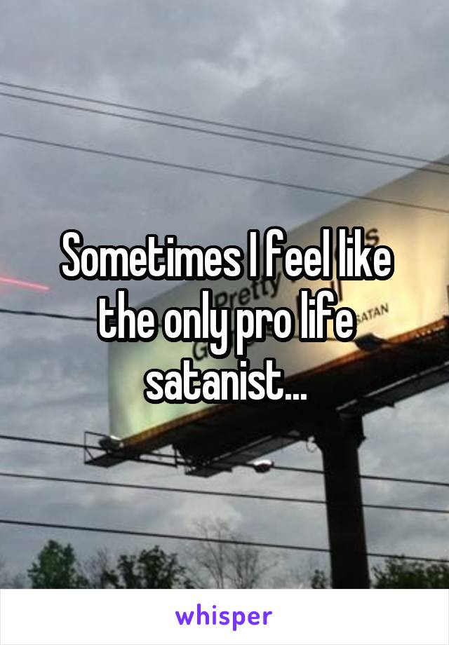 Sometimes I feel like the only pro life satanist...