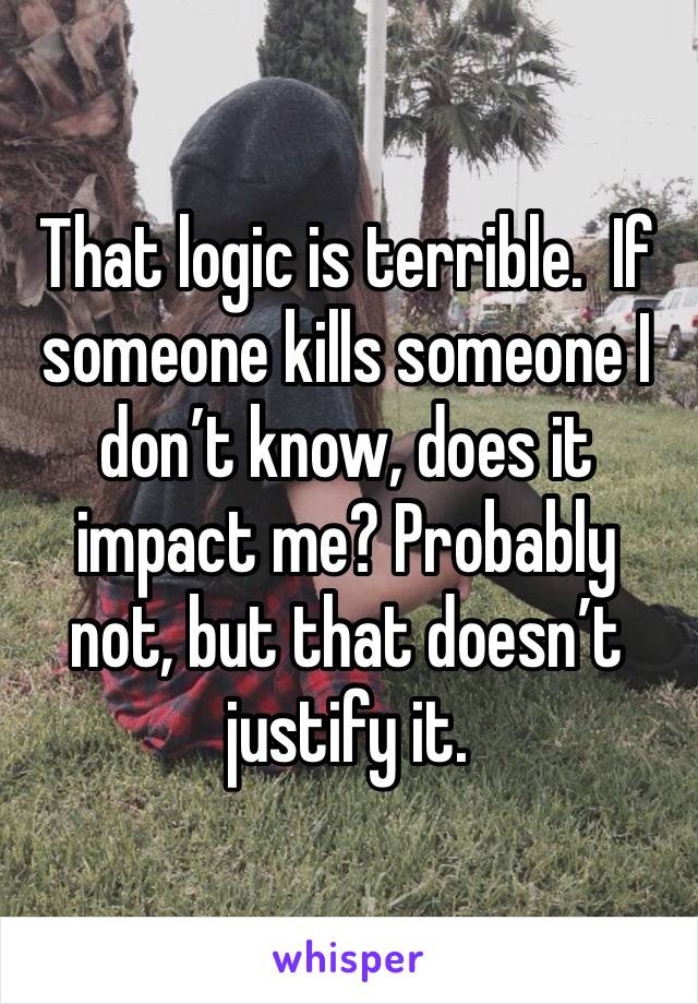 That logic is terrible.  If someone kills someone I don’t know, does it impact me? Probably not, but that doesn’t justify it. 