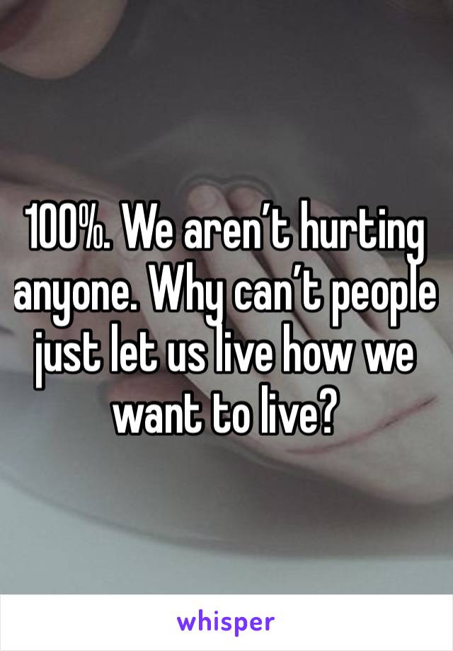 100%. We aren’t hurting anyone. Why can’t people just let us live how we want to live?