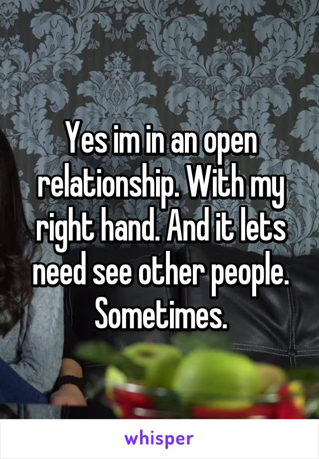 Yes im in an open relationship. With my right hand. And it lets need see other people. Sometimes.