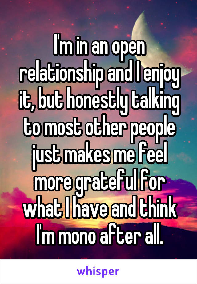 I'm in an open relationship and I enjoy it, but honestly talking to most other people just makes me feel more grateful for what I have and think I'm mono after all.