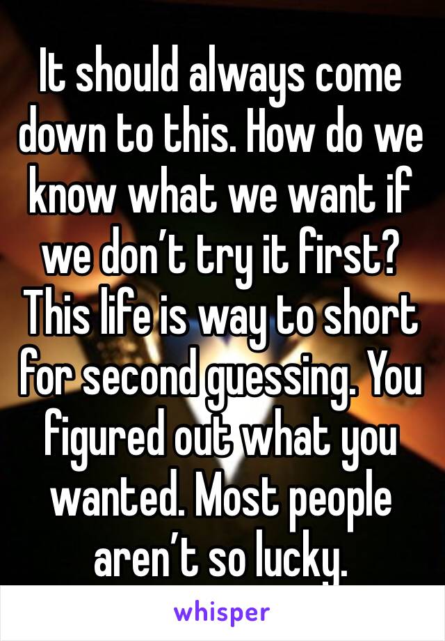 It should always come down to this. How do we know what we want if we don’t try it first? This life is way to short for second guessing. You figured out what you wanted. Most people aren’t so lucky. 